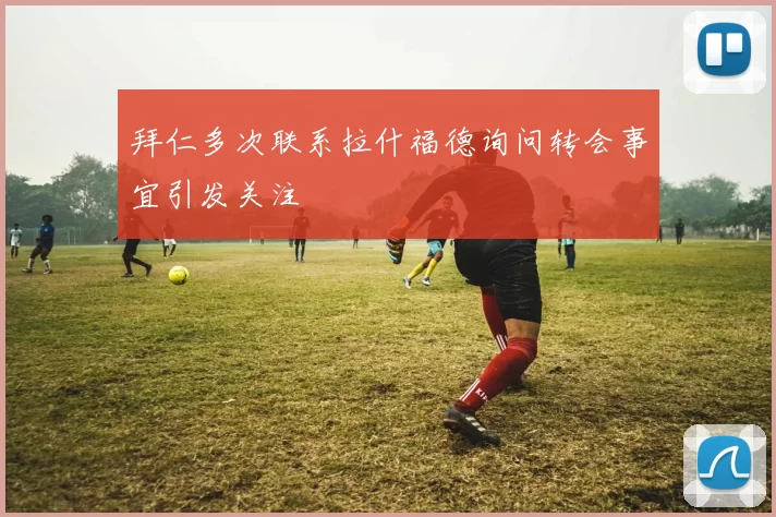 拜仁多次联系拉什福德询问转会事宜引发关注