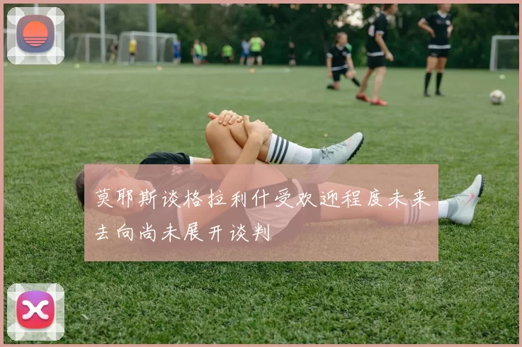 莫耶斯谈格拉利什受欢迎程度未来去向尚未展开谈判