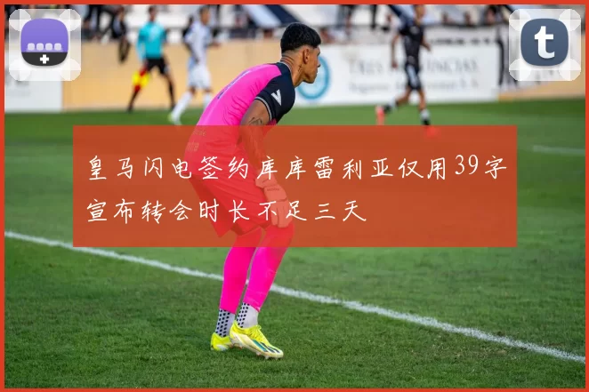 皇马闪电签约库库雷利亚仅用39字宣布转会时长不足三天