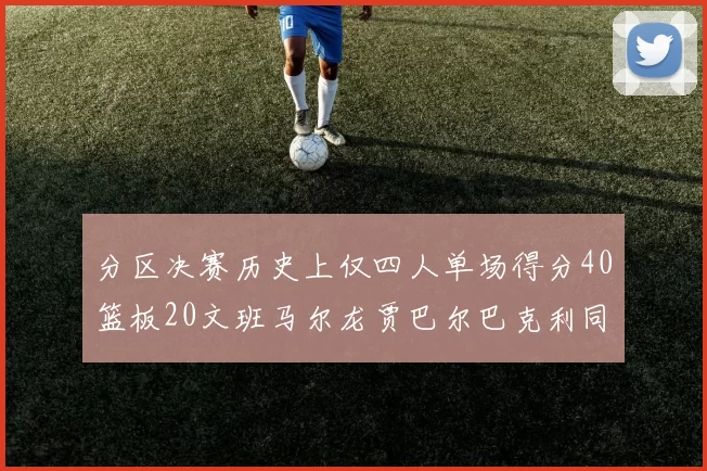 分区决赛历史上仅四人单场得分40篮板20文班马尔龙贾巴尔巴克利同台竞技
