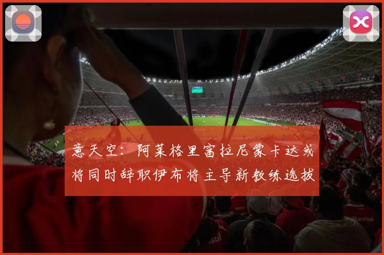意天空：阿莱格里富拉尼蒙卡达或将同时辞职伊布将主导新教练选拔工作