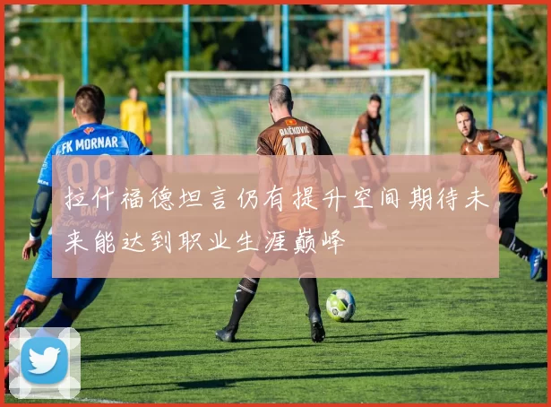 拉什福德坦言仍有提升空间期待未来能达到职业生涯巅峰