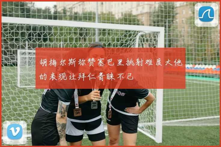 胡梅尔斯称赞塞巴里挑射难度大他的表现让拜仁青睐不已
