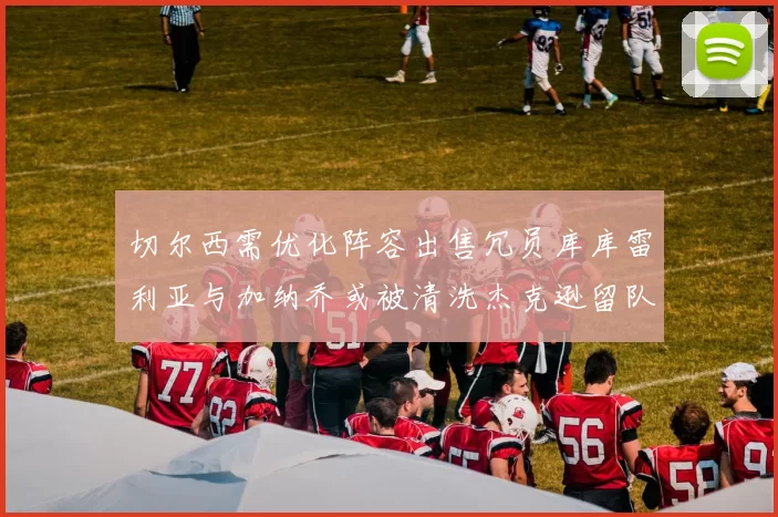 切尔西需优化阵容出售冗员库库雷利亚与加纳乔或被清洗杰克逊留队