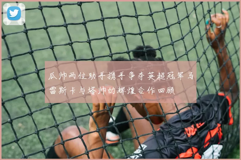 瓜帅两位助手携手争夺英超冠军马雷斯卡与塔帅的辉煌合作回顾
