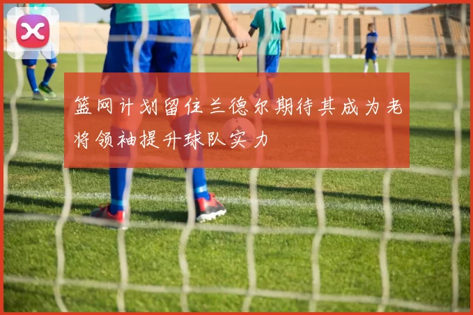 篮网计划留住兰德尔期待其成为老将领袖提升球队实力