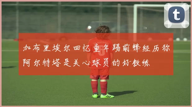 加布里埃尔回忆童年踢前锋经历称阿尔特塔是关心球员的好教练