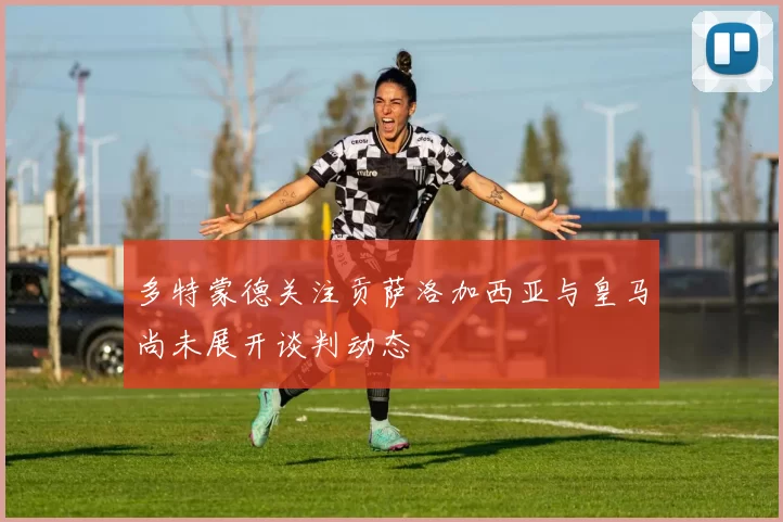 多特蒙德关注贡萨洛加西亚与皇马尚未展开谈判动态