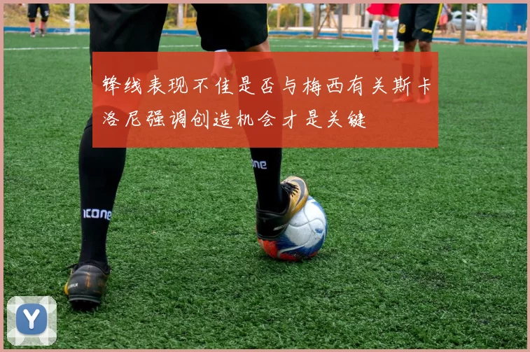 锋线表现不佳是否与梅西有关斯卡洛尼强调创造机会才是关键