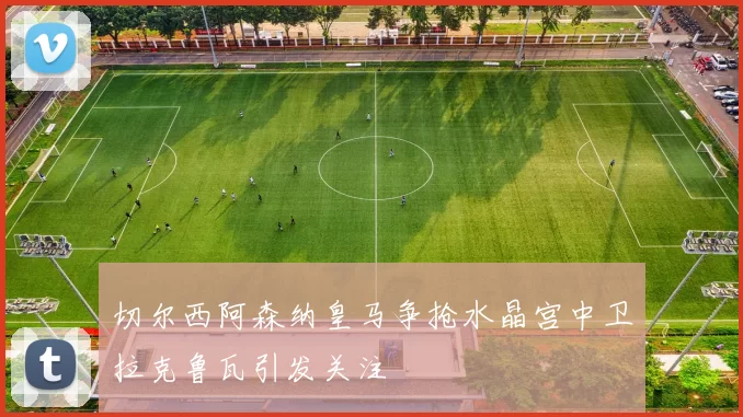 切尔西阿森纳皇马争抢水晶宫中卫拉克鲁瓦引发关注