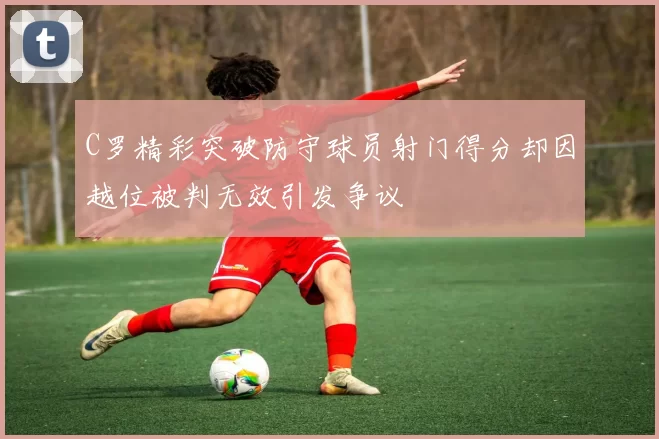 C罗精彩突破防守球员射门得分却因越位被判无效引发争议
