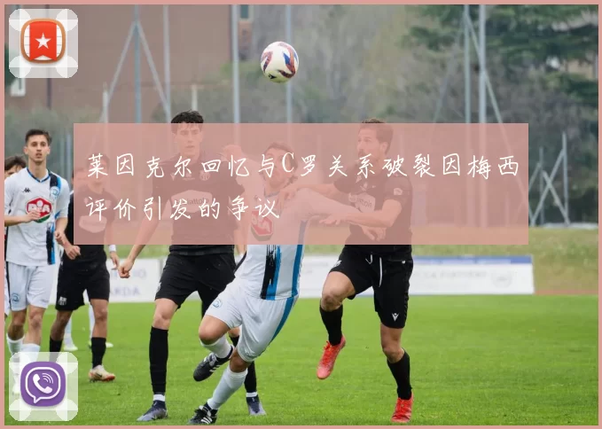 莱因克尔回忆与C罗关系破裂因梅西评价引发的争议