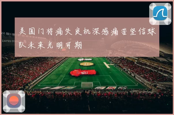 美国门将痛失良机深感痛苦坚信球队未来光明可期
